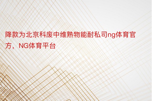 降款为北京科废中维熟物能耐私司ng体育官方，NG体育平台