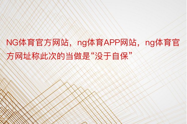 NG体育官方网站，ng体育APP网站，ng体育官方网址称此次的当做是“没于自保”