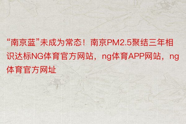 “南京蓝”未成为常态！南京PM2.5聚结三年相识达标NG体育官方网站，ng体育APP网站，<a href=