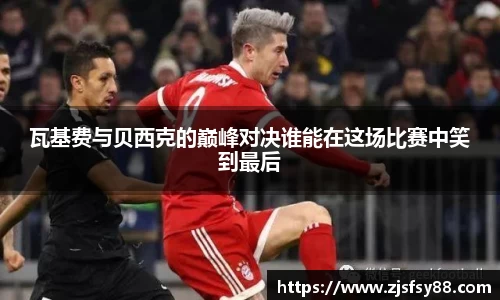 瓦基费与贝西克的巅峰对决谁能在这场比赛中笑到最后
